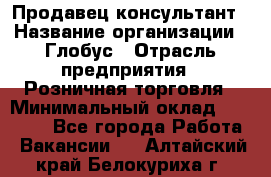 Продавец-консультант › Название организации ­ Глобус › Отрасль предприятия ­ Розничная торговля › Минимальный оклад ­ 17 000 - Все города Работа » Вакансии   . Алтайский край,Белокуриха г.